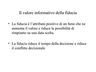 Il valore informativo della fiducia
• La fiducia è l’attributo positivo di un bene che ne
aumenta il valore e riduce la possibilità di
rimpianto su una data scelta.
• La fiducia riduce il tempo della decisione e riduce
il conflitto decisionale

 