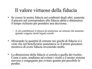 Il valore virtuoso della fiducia
• Se cresce la nostra fiducia nei confronti degli altri, aumenta
il piacere nel corrispondere alla fiducia altrui e diminuisce
il tempo richiesto per prendere una decisione.
– A ciò contribuisce il rilascio di ossitocina, un ormone che aumenta
quando vengono stretti legami sociali.

• Misurando la quantità di ormone nei giochi di fiducia si è
visto che nel beneficiario aumentava se il primo giocatore
mostrava di avere fiducia investendo molto.
• La dimensione della fiducia si correla a quella del rischio.
Come è noto, tendiamo ad evitare i rischi e il nostro sistema
nervoso è congegnato per evitare quanto più possibile le
perdite.

 