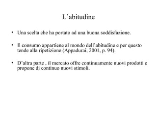 L’abitudine
• Una scelta che ha portato ad una buona soddisfazione.
• Il consumo appartiene al mondo dell’abitudine e per questo
tende alla ripetizione (Appadurai, 2001, p. 94).
• D’altra parte , il mercato offre continuamente nuovi prodotti e
propone di continuo nuovi stimoli.

 