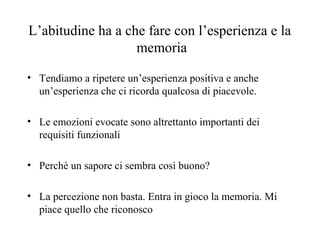 L’abitudine ha a che fare con l’esperienza e la
memoria
• Tendiamo a ripetere un’esperienza positiva e anche
un’esperienza che ci ricorda qualcosa di piacevole.
• Le emozioni evocate sono altrettanto importanti dei
requisiti funzionali
• Perché un sapore ci sembra così buono?
• La percezione non basta. Entra in gioco la memoria. Mi
piace quello che riconosco

 