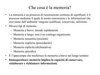 Che cosa è la memoria?
• La memoria è un processo di ricostruzione continuo di significati; è il
processo mediante il quale le nostre conoscenze e le informazioni che
riceviamo dall’ambiente vengono codificate, conservate, utilizzate.
• Diversi tipi di memoria
– Memoria a breve: decade rapidamente
– Memoria a lungo: non è un catalogo organizzato.
– Memoria semantica (nozioni)
– Memoria implicita (procedurale)
– Memoria esplicita (dichiarativa)
– Memoria episodica
• È l’ippocampo che trasferisce la memoria a breve nel lungo termine
• Immagazzinare memoria implica la capacità di conservare,
rielaborare e richiamare informazioni.

 