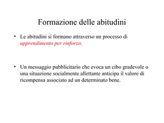 Formazione delle abitudini
• Le abitudini si formano attraverso un processo di
apprendimento per rinforzo.

• Un messaggio pubblicitario che evoca un cibo gradevole o
una situazione socialmente allettante anticipa il valore di
ricompensa associato ad un determinato bene.

 