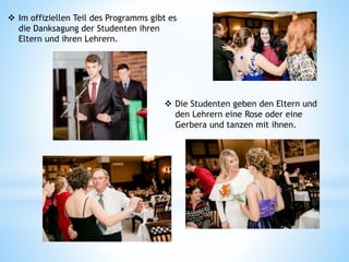  Im offiziellen Teil des Programms gibt es
die Danksagung der Studenten ihren
Eltern und ihren Lehrern.
 Die Studenten geben den Eltern und
den Lehrern eine Rose oder eine
Gerbera und tanzen mit ihnen.
 