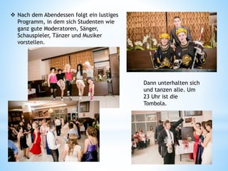  Nach dem Abendessen folgt ein lustiges
Programm, in dem sich Studenten wie
ganz gute Moderatoren, Sänger,
Schauspieler, Tänzer und Musiker
vorstellen.
Dann unterhalten sich
und tanzen alle. Um
23 Uhr ist die
Tombola.
 