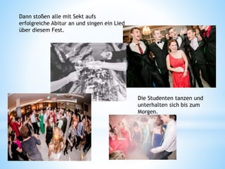 Die Studenten tanzen und
unterhalten sich bis zum
Morgen.
Dann stoßen alle mit Sekt aufs
erfolgreiche Abitur an und singen ein Lied
über diesem Fest.
 