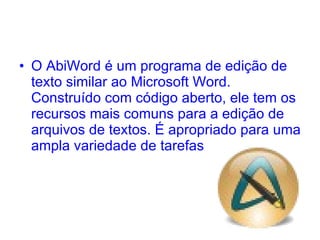 O AbiWord é um programa de edição de texto similar ao Microsoft Word. Construído com código aberto, ele tem os recursos mais comuns para a edição de arquivos de textos. É apropriado para uma ampla variedade de tarefas  