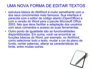 UMA NOVA FORMA DE EDITAR TEXTOS estrutura básica do AbiWord é muito semelhante com a dos seus concorrentes mais famosos. Sua interface é parecida com o editor de código aberto (OpenOffice) e com a versão do Word para o pacote Microsoft Office 2003, fato que deve facilitar a adaptação dos usuários com seus comandos e acesso as suas ferramentas. Outro ponto de igualdade são as funcionalidades disponibilizadas. Em suma, você vai encontrar as funções básicas do Word, por exemplo, no AbiWord, como selecionar todo o texto, mudar a cor do plano de fundo, contar palavras, alterar as características da fonte, entre muitas outras. 