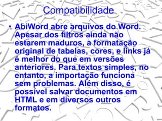 Compatibilidade  AbiWord abre arquivos do Word. Apesar dos filtros ainda não estarem maduros, a formatação original de tabelas, cores, e links já é melhor do que em versões anteriores. Para textos simples, no entanto, a importação funciona sem problemas. Além disso, é possível salvar documentos em HTML e em diversos outros formatos. 