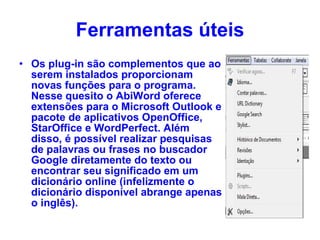 Ferramentas úteis Os plug-in são complementos que ao serem instalados proporcionam novas funções para o programa. Nesse quesito o AbiWord oferece extensões para o Microsoft Outlook e pacote de aplicativos OpenOffice, StarOffice e WordPerfect. Além disso, é possível realizar pesquisas de palavras ou frases no buscador Google diretamente do texto ou encontrar seu significado em um dicionário online (infelizmente o dicionário disponível abrange apenas o inglês). 