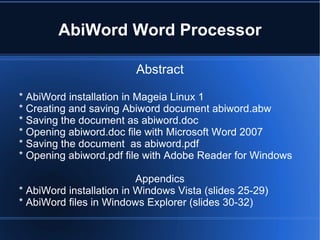 AbiWord Word Processor Abstract * AbiWord installation in Mageia Linux 1 * Creating and saving Abiword document abiword.abw * Saving the document as abiword.doc  * Opening abiword.doc file with Microsoft Word 2007 * Saving the document  as abiword.pdf  * Opening abiword.pdf file with Adobe Reader for Windows Appendics * AbiWord installation in Windows Vista (slides 25-29) * AbiWord files in Windows Explorer (slides 30-32) 