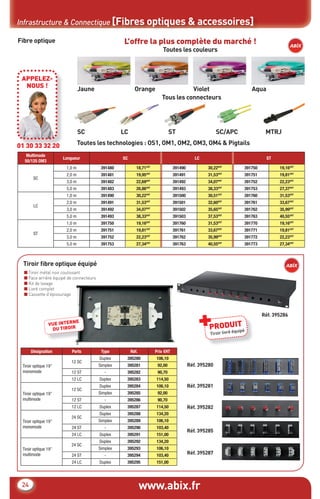 Tiroir ﬁbre optique équipé
■ Tiroir métal noir coulissant
■ Face arrière équipé de connecteurs
■ Kit de lovage
■ Livré complet
■ Cassette d’épissurage
www.abix.fr24
Infrastructure & Connectique [Fibres optiques & accessoires]
Fibre optique
Multimode
50/125 OM3
Longueur SC LC ST
SC
1,0 m 391480 18,71€HT
391490 30,22€HT
391750 19,16€HT
2,0 m 391481 19,95€HT
391491 31,53€HT
391751 19,81€HT
3,0 m 391482 22,69€HT
391492 34,07€HT
391752 22,23€HT
5,0 m 391483 26,86€HT
391493 38,33€HT
391753 27,37€HT
LC
1,0 m 391490 30,22€HT
391500 30,51€HT
391760 31,53€HT
2,0 m 391491 31,53€HT
391501 32,60€HT
391761 33,67€HT
3,0 m 391492 34,07€HT
391502 35,65€HT
391762 35,99€HT
5,0 m 391493 38,33€HT
391503 37,53€HT
391763 40,55€HT
ST
1,0 m 391750 19,16€HT
391760 31,53€HT
391770 19,16€HT
2,0 m 391751 19,81€HT
391761 33,67€HT
391771 19,81€HT
3,0 m 391752 22,23€HT
391762 35,99€HT
391772 22,23€HT
5,0 m 391753 27,34€HT
391763 40,55€HT
391773 27,34€HT
01 30 33 32 20
APPELEZ-
NOUS !
L’offre la plus complète du marché !
Toutes les couleurs
Tous les connecteurs
SC LC ST SC/APC MTRJ
Toutes les technologies : OS1, OM1, OM2, OM3, OM4 & Pigtails
Jaune Orange Violet Aqua
Désignation Ports Type Réf. Prix €HT
Tiroir optique 19”
monomode
12 SC
Duplex 395280 106,10
Simplex 395281 92,00
12 ST - 395282 90,70
12 LC Duplex 395283 114,50
Tiroir optique 19”
multimode
12 SC
Duplex 395284 106,10
Simplex 395285 92,00
12 ST - 395286 90,70
12 LC Duplex 395287 114,50
Tiroir optique 19”
monomode
24 SC
Duplex 395288 134,20
Simplex 395289 106,10
24 ST - 395290 103,40
24 LC Duplex 395291 151,00
Tiroir optique 19”
multimode
24 SC
Duplex 395292 134,20
Simplex 395293 106,10
24 ST - 395294 103,40
24 LC Duplex 395295 151,00
VUE INTERNE
DU TIROIR
Réf. 395280
Réf. 395281
Réf. 395282
Réf. 395285
Réf. 395287
PRODUIT+Tiroir livré équipé
Réf. 395286
CataAbix_40pages_3_24-40.indd 24 22/04/13 16:30
 