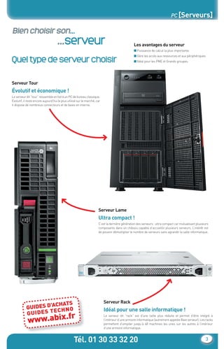 Tél. 01 30 33 32 20 3
PC [Serveurs]
Bien choisir son...
...serveur Les avantages du serveur
■ Puissance de calcul la plus importante.
■ Gère les accès aux ressources et aux périphériques.
■ Idéal pour les PME et Grands groupes.
Serveur Tour
Évolutif et économique !
Le serveur dit “tour” ressemble en fait à un PC de bureau classique.
Evolutif, il reste encore aujourd’hui le plus utilisé sur le marché, car
il dispose de nombreux connecteurs et de baies en interne.
Serveur Rack
Idéal pour une salle informatique !
Le serveur dit “rack” est d’une taille plus réduite et permet d’être intégré à
l’intérieur d’une armoire informatique (autrement appelée Baie serveur). Les racks
permettent d’empiler jusqu’à 48 machines les unes sur les autres à l’intérieur
d’une armoire informatique.
Serveur Lame
Ultra compact !
C’est la dernière génération des serveurs : ultra compact car mutualisant plusieurs
composants dans un châssis capable d’accueillir plusieurs serveurs. L’intérêt est
de pouvoir démultiplier le nombre de serveurs sans agrandir la salle informatique.
GUIDES D’ACHATS
GUIDES TECHNO
www.abix.fr
Quel type de serveur choisir
ns
HT
0
0
0
0
0
0
0
90
CataAbix_40pages_3_01-23.indd 3 22/04/13 16:12
 