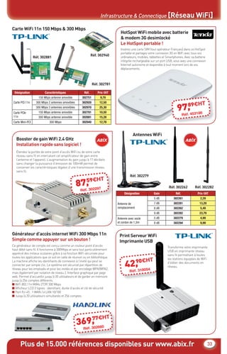Plus de 15.000 références disponibles sur www.abix.fr 33
Infrastructure & Connectique [Réseau WiFi]
HT
2
1
5
8
1
0
0
2
5
0
5
9
T
5
Carte WiFi 11n 150 Mbps & 300 Mbps
HotSpot WiFi mobile avec batterie
& modem 3G desimlocké
Le HotSpot portable !
Réf. 302781
Réf. 302279
Réf. 302262 Réf. 302282
Réf. 302940
Réf. 302881
Générateur d’accès internet WiFi 300 Mbps 11n
Simple comme appuyer sur un bouton !
Désignation Caractéristiques Réf. Prix €HT
Carte PCI 11n
150 Mbps antenne amovible 302751 9,70
300 Mbps 2 antennes amovibles 302920 12,50
300 Mbps 3 antennes amovibles 302970 25,30
Carte PCIe
11n
150 Mbps antenne amovible 302781 10,50
300 Mbps antenne amovible 302881 15,28
Carte Mini-PCI 300 Mbps 302940 12,78
Insérez une carte SIM (tout opérateur Français) dans ce HotSpot
portable et partagez votre connexion 3G en WiFi avec tous vos
ordinateurs, mobiles, tablettes et Smartphones. Avec sa batterie
intégrée rechargeable sur un port USB, vous avez une connexion
Internet autonome et disponible à tout moment lors de vos
déplacements.
Ce générateur de compte est conçu comme un routeur point d’accès
haut débit sans ﬁl. Il fonctionne à 300Mbps et sera tout particulièrement
apprécié des milieux scolaires grâce à sa fonction WiFi sécurisée pour
toutes les applications que ce soit en salle de réunion ou en bibliothèque.
La machine afﬁche les identiﬁants de connexion à l’invité qui peut se
connecter par simple clic. Le système est sécurisé par répartition de
réseau pour les employés et pour les invités et par encodage WPA/WPA2,
mais également par isolation de niveau 2. Interface graphique par page
web. Permet d’accueillir jusqu’à 20 utilisateurs et de garder en mémoire
jusqu’à 256 comptes différents.
■ WiFi 802.11n MiMo 2T2R 300 Mbps
■ Afﬁcheur LCD 2 lignes : identiﬁant, durée d’accès et clé de sécurité
■ Port RJ-45 : 1 WAN / 4 LAN 10/100
■ Jusqu’à 20 utilisateurs simultanés et 256 comptes
97,89€HT
Réf. 453186
369,77€HT
Réf. 302660
Booster de gain WiFi 2.4 GHz
Installation rapide sans logiciel !
Print Serveur WiFi
Imprimante USB
Antennes WiFi
Étendez la portée de votre point d’accès WiFi ou de votre carte
réseau sans ﬁl en intercalant cet ampliﬁcateur de gain entre
l’antenne et l’appareil. L’augmentation du gain jusqu’à 17 décibels
sans changer la puissance d’émission de 100mW permet de
conserver les caractéristiques légales d’une transmission réseau
sans ﬁl.
Transforme votre imprimante
USB en imprimante réseau
sans ﬁl permettant à toutes
les stations équipées de WiFi
d’éditer des documents en
réseau.
Désignation Gain Réf. Prix €HT
Antenne de
remplacement
5 dB 302261 2,29
7 dB 302281 13,29
8 dB 302262 5,49
9 dB 302282 23,79
Antenne avec socle
et cordon de 1,3m
5 dB 302279 4,99
8 dB 302294 9,99
42,90€HT
Réf. 318054
87,59€HT
Réf. 302297
CataAbix_40pages_3_24-40.indd 33 22/04/13 16:30
 