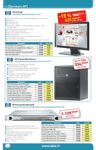 www.abix.fr4
PC [Serveurs HP]
HP t410 AiO
Le premier Smart Client Tout-en-un !
HP ProLiant MicroServer
Les performances d’un serveur au prix d’un PC !
HP ProLiant DL360e Gen8
Serveur de ﬁchiers et d’impressions, pour le stockage haute densité !
■ Processeur Texas Instrument TMS320DM8148 ARM Cortex TM-A8 1 GHz
■ Mémoire 1Go
■ Mémoire Flash 2G0
■ OS : HP Thin Pro Zero
■ Connectivité : 4 USB 2.0, 1 emplacement câble de sécurité, 1 RJ-45
Compatible VESA
■ Ultra faible consommation électrique (<13 W)
■ Un seul câble ethernet à brancher
■ Faible coût d’installation et de possession
■ Faible encombrement
■ Flexibilité (Support des logiciels Citrix, VMware et Microsoft)
■ Facile à déployer et à manager
■ Un écran de 18,5’’ Technologie 3M Display Solution (résolution 1.366 x 768)
■ Processeur Dual-Core AMD Turion II Neo N54L
(2.2 GHz, 2Mo deux cœurs 150W)
■ Mémoire 2Go (extensible à 8Go par 2 emplacements)
■ Disque Dur 250Go SATA (extensible à 8To en 4x2To)
■ DVD-RW
■ Connectivité : 2 slots PCI Express, 7 ports USB
(4 devant, 2 arrière, 1 interne), 1 eSata
■ Dimensions : 31,5 x 37,47 x 39,98 cm
■ Poids : 7,71 Kg
■ Processeur Intel Xeon E5-2407 (4 cœurs 2,2 GHz)
■ Mémoire 4Go (extensible à 384Go par 12 emplacements)
■ Format 1U
■ 4 baies disques durs (vendu sans disque dur)
■ Connectivité : 2 VGA (arrière et avant), 1 série,
4 Ethernet Gigabit, 1 HP iLO, 7 USB2.0
(2 avant, 4 arrière, 1 intérieur)
■ Dimensions : 43,46 x 75 x 4,32 cm
■ Poids : 13,65 Kg
Désignation Réf. Prix €HT
HP Care Pack 3 ans échange J+1 161290 14,90
HP Care Pack 1 an supplémentaire échange J+1 161291 31,90
Dacomex câble de sécurité 915099 7,26
Dacomex Clavier USB Noir 105 touches AZERTY 225102 7,36
Abix souris ﬁlaire USB 571203 4,15
Désignation Réf. Prix €HT
Abix Carte réseau 10/100 PCI-Express 300550 12,29
Dexlan Carte réseau Gigabit PCI-Express 300540 26,80
HP Mémoire RAM 4Go pc3-10600 161075 59,90
HP Care Pack 3 ans 4h (13h/5J) 161292 178,90
Seagate Disque Dur 2To SATA3 7200tr/m 331306 89,90
Licence Microsoft Server 2012 Foundation 161293 194,90
Licence Microsoft Server 2012 Essentials 161294 329,90
Licence Microsoft Server 2012 Standard 161295 579,90
Désignation Réf. Prix €HT
Abix Carte réseau 10/100 PCI-Express 300550 12,29
Dexlan Carte réseau Gigabit PCI-Express 300540 26,80
HP Mémoire RAM 16Go 161076 254,90
HP Care Pack 3 ans 4h (13h/5J) 161292 178,90
Seagate Disque Dur 2To SATA3 7200tr/m 331306 89,90
Licence Microsoft Server 2012 Foundation 161293 194,90
Licence Microsoft Server 2012 Essentials 161294 329,90
Licence Microsoft Server 2012 Standard 161295 579,90
334,90€HT
Réf. 161265
Le 1er Prix
1.129,90€HT
Réf. 161219
-15 %
431,90€HT*
Réf. 161260
508,90€HT
508,508,508,
CataAbix_40pages_3_01-23.indd 4 22/04/13 16:12
 