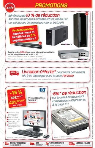 PROMOTIONS
SASABIXaucapitalde61000€.408337533RCSNanterre-Touslesrenseignementscontenusdanscecatalogue:photos,descriptions,référencesetprixn’ontaucuncaractèrecontractueletsontsusceptiblesd’êtremodiﬁéssanspréavis-©Fotolia.com.Voirlesconditionssurnotresiteinternetwww.abix.fr,concernantlesoffresderemboursement.
Bénéﬁciez de 10 % de réduction
sur tous les produits Infrastructure, réseau et
connectiques de la marque ABIX et DEXLAN !
-5%* de réduction
sur tous les disques durs
compatibles NAS présents
à la page 13 !
Avec le code : INFRAJ sur notre site web www.abix.fr,
ou par téléphone au 01 30 33 32 20
(code à mettre ldans votre panier lors de votre commande)*
*Offre valable une fois par raison sociale du 13/05 au 10/06/2013
*Valable du 13/05 au 13/06/2013
LivraisonOfferte* pour toute commande
liée à ce catalogue avec le code FDPZERO
*Offre valable une fois par raison sociale du 13/05 au 31/06/2013
-15 %
508,90€HT
431,90€HT*
Réf. 161260
508,508,508,
Professionnels:
appelez-nouset
bénéﬁciezde5 %
supplémentaire!
HP Smart Zéro Client
T410 18.5’’
Tout-en-un !
■ Processeur : Texas
Instrument ARM
Cortex-A8 1 GHz
■ RAM : 1Go DDRIII
■ Mémoire Flash : 2Go
■ Ecran : 18.5” - LED -
1366 x 768 (HD°
■ Système exploitation :
HP Smart Zero Client
Service
*Valable du 13/05 au 13/06/2013
CataAbix_40pages_3_24-40.indd 40 22/04/13 16:31
 