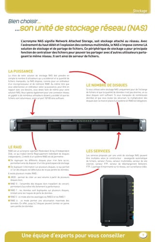 Une équipe d’experts pour vous conseiller 9
Stockage
Bien choisir...
...son unité de stockage réseau (NAS)
L’acronyme NAS signiﬁe Network Attached Storage, soit stockage attaché au réseau. Avec
l’avènement du haut débit et l’explosion des contenus multimédia, le NAS s’impose comme LA
solution de stockage et de partage de ﬁchiers. Ce périphérique de stockage a pour principale
fonction de centraliser des ﬁchiers pour pouvoir les partager avec d’autres utilisateurs parta-
geant le même réseau. Il sert ainsi de serveur de ﬁchiers.
LA PUISSANCE
Le choix de votre solution de stockage NAS doit prendre en
compte le nombre d’utilisateurs qui y accéderont et la quantité de
ﬁchiers manipulés. Le NAS dispose, comme pour un ordinateur
d’un microprocesseur et de mémoire RAM. Au même titre que
vous sélectionnez un ordinateur selon sa puissance, pour être en
rapport avec vos besoins, vous devez faire de même pour votre
solution NAS. Vous opterez également pour une connexion réseau
en gigabit si de nombreux utilisateurs doivent y accéder et que les
ﬁchiers sont volumineux, sinon un port 10/100 sera sufﬁsant.
LE NOMBRE DE DISQUES
Si vous utilisez votre stockage NAS uniquement pour de l’échange
de ﬁchiers et que la quantité de données n’est pas énorme, un ou
deux disques sont sufﬁsant. Si vous manipulez de nombreuses
données et que vous voulez les sécuriser, la multiplication des
disques avec la mise en place d’un système en RAID est obligatoire.
LE RAID
RAID est un acronyme signiﬁant Redondant Array of Independent
Disk, ce qui traduit donne Regroupement redondant de disques
indépendants. L’intérêt d’un système RAID est de permettre :
■ De regrouper les différents disques pour n’en faire qu’un,
permettant ainsi de disposer d’un très grand espace de stockage
■ De dupliquer l’information sur plusieurs disques, ce qui permet
si l’un des disques est défectueux de ne pas perdre les données.
Il existe plusieurs modes RAID :
■ JBOD : permet de créer un seul volume à partir de plusieurs
disques durs
■ RAID 0 : l’ensemble des disques durs travaillent de concert,
permettant d’accroître très fortement la performance
■ RAID 1 : les données sont dupliquées sur plusieurs disques,
limitant ainsi les risques de perte de données
■ RAID 5 : ce mode allie les avantages du RAID 0 et du RAID 1
■ RAID 6 : ce mode permet une sécurisation maximale des
données. En effet, jusqu’à 2 disques peuvent tomber en panne
sans perdre les données
LES SERVICES
Les services proposés par une unité de stockage NAS peuvent
être multiples selon le constructeur : sauvegarde automatique
de ﬁchiers, serveur iTunes, serveur multimédia, serveur de site
internet, serveur FTP, serveur de téléchargement (bittorent,
FTP…), partage d’imprimante sur le réseau, voir surveillance vidéo.
CataAbix_40pages_3_01-23.indd 9 22/04/13 16:12
 