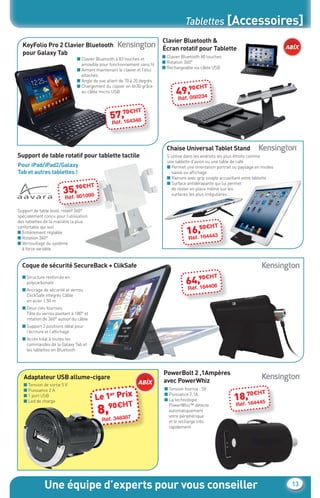 Tablettes [Accessoires]
                                                                                    Clavier Bluetooth &
            KeyFolio Pro 2 Clavier Bluetooth
                                                                                    Écran rotatif pour Tablette
            pour Galaxy Tab
                                                                                    ■ Clavier Bluetooth 80 touches
                                         ■ Clavier Bluetooth à 83 touches et
                                                                                    ■ Rotation 360°
                                           amovible pour fonctionnement sans ﬁl
                                                                                    ■ Rechargeable via câble USB
                                         ■ Aimant maintenant le clavier et l’étui
                                           attachés
                                         ■ Angle de vue allant de 70 à 20 degrés
                                         ■ Chargement du clavier en 4h30 grâce                  0€H      T
                                           au câble micro-USB                              49.,9 0234
                                                                                               05
                                                                                            Réf

                                                               0€H      T
                                                          57.,7 4348
                                                              16
                                                           Réf



                                                                                      Chaise Universal Tablet Stand
         Support de table rotatif pour tablette tactile                               S’utilise dans les endroits les plus étroits comme
                                                                                      une tablette d’avion ou une table de café
          Pour iPad/iPad2/Galaxy                                                      ■ Permet une orientation portrait ou paysage en modes
          Tab et autres tablettes !                                                     saisie ou afﬁchage
                                                                                      ■ Rainure avec grip souple accueillant votre tablette
                                                                                      ■ Surface antidérapante qui lui permet
                                      0€H         T
                                 35.,9 1099
                                     80
                                                                                        de rester en place même sur les
                                                                                        surfaces les plus irrégulières
                                  Réf

         Support de table lesté, rotatif 360°
         spécialement conçu pour l’utilisation
         des tablettes de la manière la plus
                                                                                                     0€H      T
                                                                                                16.,5 4443
         confortable qui soit
         ■ Entièrement réglable
         ■ Rotation 360°                                                                            16
                                                                                                  Réf
         ■ Verrouillage du système
           à force variable


T
            Coque de sécurité SecureBack + ClikSafe
T

                                                                                                     0€H      T
                                                                                                64.,9 4406
            ■ Structure renforcée en
T             polycarbonate
            ■ Ancrage de sécurité et verrou
                                                                                                    16
                                                                                                  Réf
T
              ClickSafe intégrés Câble
T             en acier 1,50 m
T           ■ Deux clés fournies.
              Tête du verrou pivotant à 180° et
HT
              rotation de 360° autour du câble
T
            ■ Support 2 positions idéal pour
T             l’écriture et l’afﬁchage
HT          ■ Accès total à toutes les
T             commandes de la Galaxy Tab et
              les tablettes en Bluetooth
T

T



                                                                                    PowerBolt 2 ,1Ampères
            Adaptateur USB allume-cigare
                                                                                    avec PowerWhiz
            ■ Tension de sortie 5 V
            ■ Puissance 2 A                                                          ■ Tension fournie : 5V
                                                                                                                            0€H      T
                                                      Le 1 Prix                                                        18.,7 4445
            ■ 1 port USB                                  er                         ■ Puissance 2,1A
                                                                                     ■ La technologie
                                                                   T
            ■ Led de charge
                                                            H
                                                      8,90€ 87
                                                                                       PowerWhiz™ détecte               Réf16
                                                                                       automatiquement
                                                                                       votre périphérique
                                                         3483
                                                       Réf.                            et le recharge très
                                                                                       rapidement




                       Une équipe d’experts pour vous conseiller                                                                               13


     CataAbix_40pages_TWO_P01-19.indd 13                                                                                                      27/03/13 15:34
 