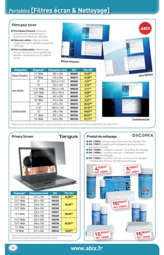 Portables [Filtres écran & Nettoyage]

       Filtre pour écran
      ■ Filtre Basse émission : atténue le
        contraste et la luminosité tout en
        améliorant la netteté de l’afﬁchage
      ■ Filtre Anti reﬂets : réduit les reﬂets
        inopportuns tout en gardant la qualité de
        l’afﬁchage
      ■ Filtre Conﬁdentialité : réduit l’angle
        de vision de l’écran. Se ﬁxe grâce à des
        pastilles transparentes sur le cadre de
        l’écran
                                                                     Basse émission


         Désignation             Diagonale*          Dimensions (mm)              Réf.            Prix €HT
                                  17’’ Wide              367 x 229               905605           10,42€HT                                                               s
       Basse Émission                                                                                                                                          Anti-Reﬂet
                                  19’’ Wide              410 x 256               905615           12,26€HT
                                      9’’              195.5 x 113.7             905620            4,37€HT
                                     10’’                223 x 125               905925            4,74€HT
                                 11.6’’ Wide            256.5 x 144              905630            5,11€HT
       Anti-Reﬂets
                                 15,6’’ Wide            345 x 194.5              905645            6,58€HT
                                  17’’ Wide              367 x 229               905655            7,47€HT
                                  19’’ Wide              410 x 256               905665            9,37€HT
                                     10’’                223 x 125               905675           30,42€HT
                                    11,6’’              256.5 x 144              905680           33,16€HT
       Conﬁdentialité                12’’                246 x 186               905685           34,63€HT
                                  17’’ Wide              367 x 229               905705           62,63€HT
                                  19’’ Wide              410 x 256               905720           72,11€HT                                            Conﬁdentialité
      *Taille de l’écran donnée à titre indicatif. Seules les dimensions de l’écran garantiront la totale compatibilité du ﬁltre avec l’écran.




       Privacy Screen                                                                                 Produit de nettoyage
                                                                                                     ■ Réf. 190804 : nettoyant pour ﬁltres et écrans. Bombe 75ml
                                                                                                     ■ Réf. 190821 : lingettes pré-imprégnées pour les surfaces
                                                                                                       plastiques et vitrées
                                                                                                     ■ Réf. 190805 : 1 nettoyant universel + 10 chiffons de nettoyage
                                                                                                     ■ Réf. 190806 : 1 soufﬂeur d’air sec + 1 nettoyant universel
                                                                                                       + 5 chiffons de nettoyage
                                                                                                     ■ Réf. 190822 : 1 soufﬂeur d’air sec + 1 mousse anti-statique
                                                                                                       + 25 bâtonnets en bois + 10 chiffons de nettoyage

                                                                                                                 74 H        T                    10 H     T
                                                                                                                4, €0804                         5, €0821
                                                                                                                Réf. 19                          Réf. 19




         Diagonale*          Dimensions (mm)              Réf.           Prix €HT
         12.1’’ (4/3)           247 x 185                160323          45,90€HT
         12.1’’ Wide            261 x 163                160324                                                                                  T
                                                                                                                                        95€H
         12.5’’ Wide            276 x 155                160325           54,26€HT                                                    10, 0805
         13.3’’ Wide            294 x 165                160326                                                                        Réf. 19

                                310 x 175                160327
          14.1’’Wide                                                      58,44€HT
                                304 x 190                160328
         15.4’’ Wide            332 x 208                160329
         15.6’’ Wide            344 x 195                160330           62,63€HT
          17’’ Wide             338 x 270                160331
          19’’Wide              377 x 302                160334           79,35€HT                                                                                      T
                                                                                                                  37€H           T                           98€H
      *Taille de l’écran donnée à titre indicatif. Seules les dimensions de l’écran                             12, 0806                                   15, 0822
       garantiront la totale compatibilité du ﬁltre avec l’écran.                                                Réf. 19                                   Réf. 19



       30                                                                        www.abix.fr
CataAbix_40pages_TWO_p26-40.indd 30                                                                                                                                   27/03/13 15:36
 