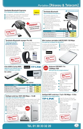 Portables [Réseau & Telecom]
    Oreillette Bluetooth Supreme
    PC et téléphone mobiles connectés                                                Oreillette Bluetooth
                                                                                     Spécial GSM & Smartphone !
    ■ 2 microphones : élimination des bruits de fond
    ■ Jusqu’à 8 appareils connectés – 2 simultanés                                   Ces oreillettes apportent une
    ■ Bluetooth V3 .0. Portée de 10 mètres                                           qualité sonore haute performance
    ■ Livrée avec clé USB 2.0 BlueTooth Jabra Link 360                               pour tous les téléphones




                                                       +
                                                                                     mobiles et offrent une autonomie
                                                                                                                                      Réf. 450200
                                                                                     importante sans compromis sur le
                                                                                     confort d’utilisation.

                                                           PRODUITgle
                                                                                     ■ Autonomie : plus de 6 heures
                                                                                       en communication. Plus d’une
                                                           Inclus le don               semaine en veille.
                                                                         th
                                                            USB Bluetoo
                                                                                     ■ Poids maxi : 12 g
                                                                                                                             Réf. 450060
                  95€HT
           ,
       119270360
                                                                                                          Désignation
                                                                                      EZX 60 oreillette Bluetooth V 2.1
                                                                                                                                         Réf.
                                                                                                                                        450060
                                                                                                                                                        Prix €HT
                                                                                                                                                        49,95€HT
         .
         Réf                                                                          VMX 200 oreillette Bluetooth V 3.0                450200          79,95€HT
                                                                                      BTD 500 clé USB Bluetooth V 3.0                   450500          37,99€HT



       Oreillette Bluetooth voyager Pro HD                                         Mini routeur portable LAN/3G WiFi 150 Mbps
       Proﬁtez du son HD !                     ■ Optimisé pour iPhone & Galaxy     Plus petit qu’un paquet de cigarettes !
                                               ■ Perche ﬂexible pivotante          Ce routeur permet de partager            ■ Standard 11 n compatible b/g
       Le compagnon de vos                     ■ Autonomie : 6h en conversation    un accès internet RJ-45 ou               ■ Port USB pour clé 3G tout opérateur
       communications mobiles,                   et 5 jours en veille              d’une clé 3G en réseau sans ﬁl           ■ Alimentable par cordon USB ou
       associable avec 2 téléphones            ■ Livré avec chargeur secteur/      vers plusieurs appareils WiFi              adaptateur secteur
       simultanément, la Voyager Pro             allume-cigare/USB                 150 Mbps.                                ■ Dimensions : 63 x 102 x 17 mm – 50 g
       HD est aussi équipé de 2 micros
       antibruit pour optimiser la
       conversation quel que soit
       votre environnement.
                                                                                               19€H             T
                            00€HT                                                           41.,423150
                    84.,460100                                                               Réf
                     Réf


    Clés USB & Cartes WiFi                                                                          Antenne USB WiFi 11n
    Apportez une mobilité sans ﬁl                                                                   150Mbps 9dB
    à votre ordinateur portable                                                                     Bien plus qu’une simple antenne !
    Réf. 420522                                                                     L’antenne active se raccorde
                                                                                    simplement sur un port USB                        0€H           T
                                                                                    de votre PC ou MAC. Son
                                                                                    adaptateur USB WIFi
                                                                                                                                 24.,9 2556
                                                                                                                                     30
                                                                                                                                  Réf
                                                                     Réf. 420312    incorporé dans le socle
                                                                                    et l’antenne de 9 dB,
                                                                                    permettent d’augmenter                 ■ WiFi 802.11n/g/b
                                                       Réf. 302940                  les performances de votre                150 Mbps
                                                                                    réseau sans ﬁl en remplaçant           ■ Antenne omnidirectionnelle
                          Désignation                        Réf.      Prix €HT     avantageusement les                      9 dBi
     TENDA Pico Clé USB 150Mbps                            420312       8,49€HT     éléments WiFi d’origine de             ■ Cordon USB-Mini USB
     TENDA Nano Clé USB 11n 150Mbps antenne amovible       420314       13,00€HT    votre ordinateur et dont la              amovible 60 cm
                                                                                    portée se révèle souvent               ■ Chipset Realtek (Pilote
     TENDA Clé USB 11n Dual Band 300Mbps                   420522       19,05€HT
                                                                                    insufﬁsante.                             Windows 32/64bits)
     TP-LINK Carte Mini-PCi 11n 300 Mbps                   302940       12,78€HT


                                                                                   HotSpot WiFi extérieur 11a/n 150 Mbps – 5 Ghz
      HotSpot extérieur WiFi 300 Mbps – 12 dB                                      Puissante et de longue portée !
      Livré avec son injecteur PoE actif !                                                                                 ■ 1 port RJ-45 avec kit PoE actif
      Borne WiFi outdoor autoalimentée pouvant être installée jusqu’à 100m                                                 ■ 1 prise antenne externe RP-SMA
      de son injecteur PoE ou d’un Switch PoE. Couverture très haut débit          HotSpot d’extérieur sans ﬁl de          ■ WiFi 11 a/n 5 GHz
      par système MiMo double antenne intégré 12 dB. Logiciel internet             longue portée. Il fonctionne            ■ Mode :
      compatible avec les programmes de contrôle d’accès Open Source tels          de manière transparente dans              • Routeurs / AP
      que CoovaChilli, WiFi DOG et Open VPN.                                       les fréquences 5 GHz et fournit           • Client WiFi / Routeur
      ■ Standard WiFi 802.11n 300 Mbps                                             des débits de données sans                • Point d’accès 5 GHz
      ■ Mode AP / Bridge                                                           ﬁl allant jusqu’à 150 Mbps.               • Point d’accès client
      ■ Antenne : 2T2R 12 dB                                                       Ce HotSpot est compatible                 • Pont point à point
      ■ Alimentation par injecteur                                                 avec les derniers ordinateurs             • Pont point à multipoint
        PoE actif (fourni) ou par un Switch PoE.                                   portables et les tablettes iPad           • Répéteur WiFi 5 GHz
      ■ Dimensions : 260 x 120 x 70 mm – 750 g                                     depuis la 1ère génération. De
                                                                                   plus, ce point d’accès n’est pas
                                                                                                                                    0€H         T
               , 0€H
           154302641
               4                T                                                  détectable par les équipements
                                                                                   WiFi en 2,4 GHz, ceci permet                51.,2 7510
                                                                                                                                   30
             .Réf                                                                  de sécuriser une liaison point à             Réf
                                                                                   point entre 2 bâtiments.




                                                        Tél. 01 30 33 32 20                                                                                         37


CataAbix_40pages_TWO_p26-40.indd 37                                                                                                                                27/03/13 15:37
 