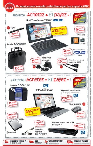 Un équipement complet sélectionné par les experts ABIX




                                                                                                                                  SAS ABIX au capital de 61 000 €. 408 337 533 RCS Nanterre - Tous les renseignements contenus dans ce catalogue : photos, descriptions, références et prix n’ont aucun caractère contractuel et sont susceptibles d’être modiﬁés sans préavis - ©Fotolia.com. Voir les conditions sur notre site internet www.abix.fr, concernant les offres de remboursement.
                 Tablette : Achetez + ET payez - !                                                        19€H
                                                                                                       464,
                                                                                                                      T

                                                                                                          90€H            T
                                      iPad Transformer TF300T                                          419,
                                                                                                         Réf. 166038



              Stylet                                                                                         €H      T
                                                                               00€HT                    22,90 04
                                                                          2,
                                                                        31éf. 165740                     Réf. 1809
                    50€HT
               9,                                                          R
               Réf. 050231




                                                                                                                  32Go
       Sacoche


                                                                                            €H     T
                                                                                       82,90 33
                                                                                       Réf. 1657


                                                           Adaptateur
                                                50€HT                               €H     T   Branchez sur votre
                                            14,            universel
                                                                               10,50 90
                                            Réf. 348391                        Réf. 1284       écran en HDMI

                          €H     T
                     11,49 45
                     Réf. 9115




              Portable : Achetez + ET payez - !                                                           28€H        T
                                                                                                       887,
                                                                                                          90€H            T
             Sacoche                                                                                   819,
                                                                                                         Réf. 166042


                                                HP ProBook 4545S                  Extension de garantie
                                                                                  HP E-Care Pack Premium Care
                                                                                  3 ans pour ProBook

                                                                                       00€H        T
                                                                                   190, 6310
                                                                                     Réf. 16
                49€HT
          11,                                                                                   Souris sans ﬁl
           Réf. 224695


                                            9 H      T
                                        5, 0€
                                      44éf. 165771                                                             H     T
            61€H
        109, 5917
                       T                R                                                                 7,35€ 62
                                                                                                          Réf. 3203
          Réf. 33
                            500Go
                                                        H  T
                                                   7,26€ 99             Station d’accueil USB HDMI
                                                   Réf. 9150            Display Port                       90€H      T
                                                                                                       118, 6080
                                                                                                        Réf. 16
                                                  Sécurisez
                                                  votre PC




CataAbix_40pages_TWO_p26-40.indd 40                                                                                      27/03/13 15:37
 