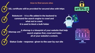 How to find secure sites
SSL certificate will be provided for secured sites with https
Robots.txt - It is a file added in the backend to
command the search engine to crawl and
what not to crawl.
It is used to block a bulk folder
Sitemap xml -
A sitemap is a blueprint of your website that help
search engines find, crawl and index
all of your website's content.
Status Code - response given to the user by our site
 