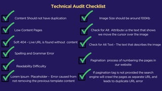 Technical Audit Checklist
Content Should not have duplication
Low Content Pages
Soft 404 - Live URL is found without content
Spelling and Grammar Error
Readability Difficulity
Lorem Ipsum Placeholder - Error caused from
not removing the previous template content
Image Size should be around 100Kb
Check for Alt Attribute i.e the text that shows
we move the cursor over the image
Check for Alt Text - The text that describes the image
Pagination process of numbering the pages in
our website
If pagination tag is not provided the search
engine will crawl the pages as separate URL and
leads to duplicate URL error
 