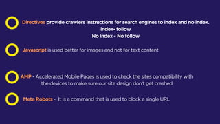 Directives provide crawlers instructions for search engines to index and no index.
index- follow
No index - No follow
Javascript is used better for images and not for text content
AMP - Accelerated Mobile Pages is used to check the sites compatibility with
the devices to make sure our site design don’t get crashed
Meta Robots - It is a command that is used to block a single URL
 