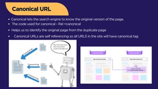 Canonical URLs are self referencing so all URLS in the site will have canonical tag
Canonical URL
Canonical URL
Canonical lets the search engine to know the original version of the page.
The code used for canonical - Rel =canonical
Helps us to identify the original page from the duplicate page
 