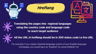 Hreflang
Translating the pages into regional languages
using the country code and language code
to reach target audience
All the URL in hreflang should be in 200 status code i.e live URL
For example, if you create a Spanish-language version of your English-language
homepage, you would tag it as "Español" by using hreflang="es"
 