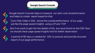 Google Search Console
Google Search Console helps to measure our site’s over all performance
and helps to create report based on that
Core Web Vitals in GSC shows the overall performance of our page
just like the page speed insights using LCP and FCP
But if we want to get into the details of the any issue found on the GSC then
we should check page speed insights tool for better observation
A period of 90 days is needed for GSC to process and provide accurate
report of our page performance
 