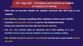 links that we provide outside our website (external site) that links to our
website
Link Building - process of getting other websites to link to your website.
Tools like Ahrefs backlink Checker is used for link building technique
Always use a back link from sites with high domain authority
The Link Juice process plays an important role in link building as it uses
backlinks from as many external websites to improve our website ranking
The Backlinks should be relevant to our business and also have a good quality without
any spam.
 