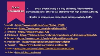 1. reddit - https://www.reddit.com/user/Abiya_K1386
2. pinterest - https://in.pinterest.com/abiyakishore429/
3. linktree - https://linktr.ee/Abiya_K23
4. Flipboard - https://flipboard.com/@abiyak/importance-of-digi-mag-ah6hkq7dy
5. Scoop it - https://www.scoop.it/u/abiyakishore429-gmail-com
6. Pocket.com -https://getpocket.com/home?src=sidebar
7. Tumblr - https://www.tumblr.com/abiya-explorer42
8. Slack - https://app.slack.com/client/T066FFK6211/C0668V37CNS
9. Folkd - https://folkd.com/home?
 