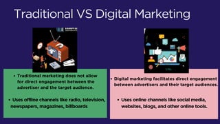 Digital marketing facilitates direct engagement
between advertisers and their target audiences.
Traditional marketing does not allow
for direct engagement between the
advertiser and the target audience.
Traditional VS Digital Marketing
Uses offline channels like radio, television,
newspapers, magazines, billboards
Uses online channels like social media,
websites, blogs, and other online tools.
 