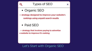 Types of SEO
Organic SEO
Let’s Start with Organic SEO
strategy designed to improve your website's
rankings using unpaid search results
Paid SEO
strategy that involves paying to advertise
a website to improve it’s ranking
 