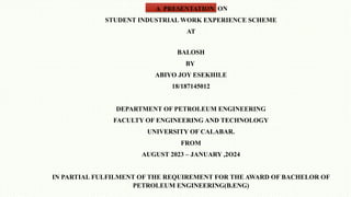 A PRESENTATION ON
STUDENT INDUSTRIAL WORK EXPERIENCE SCHEME
AT
BALOSH
BY
ABIYO JOY ESEKHILE
18/187145012
DEPARTMENT OF PETROLEUM ENGINEERING
FACULTY OF ENGINEERING AND TECHNOLOGY
UNIVERSITY OF CALABAR.
FROM
AUGUST 2023 – JANUARY ,2O24
IN PARTIAL FULFILMENT OF THE REQUIREMENT FOR THE AWARD OF BACHELOR OF
PETROLEUM ENGINEERING(B.ENG)
 