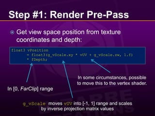 Step #1: Render Pre-PassGet view space position from texture coordinates and depth:float3 vPosition	= float3(g_vScale.xy * vUV + g_vScale.zw, 1.f)	* fDepth;In some circumstances, possible to move this to the vertex shader.In [0, FarClip] rangeg_vScalemoves vUV into [-1, 1] range and scales by inverse projection matrix values