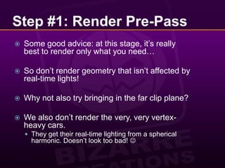 Step #1: Render Pre-PassSome good advice: at this stage, it’s really best to render only what you need…So don’t render geometry that isn’t affected by real-time lights!Why not also try bringing in the far clip plane?We also don’t render the very, very vertex-heavy cars.They get their real-time lighting from a spherical harmonic. Doesn’t look too bad! 