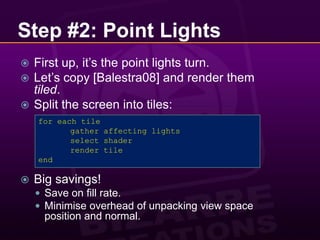 Step #2: Point LightsFirst up, it’s the point lights turn.Let’s copy [Balestra08] and render them tiled.Split the screen into tiles:Big savings!Save on fill rate.Minimise overhead of unpacking view space position and normal.for each tile	gather affecting lights	select shader	render tileend