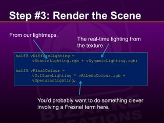 Step #3: Render the SceneFrom our lightmaps.The real-time lighting from the texture.half3 vDiffuseLighting =	vStaticLighting.rgb + vDynamicLighting.rgb;half3 vFinalColour =vDiffuseLighting * vAlbedoColour.rgb +vSpecularLighting;You’d probably want to do something clever involving a Fresnel term here.