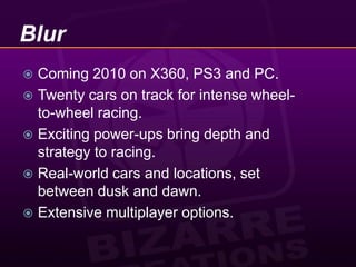 BlurComing 2010 on X360, PS3 and PC.Twenty cars on track for intense wheel-to-wheel racing.Exciting power-ups bring depth and strategy to racing.Real-world cars and locations, set between dusk and dawn.Extensive multiplayer options.