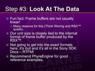 Step #3: Look At The DataFun fact: Frame buffers are not usually linear!Many reasons for this (Think filtering and RSX™ quads).Our unit size is closely tied to the internal format of frame buffer produced by the RSX™.Not going to get into the exact formats here, it’s dull and it’s all in the Sony SDK Docs – RTFM!Recommend PhyreEngine for good reference examples.