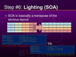 Step #6: Lighting (SOA)SOA is basically a transpose of the obvious layout:XYZWXXXXXYYYYYZWXYZZZZZWZXYWWWWWqword dot_xx	= si_fm(v, v);qword dot_xx_r4	= si_rotqbyi(dot_xx, 4);dot_xx	= si_fa(dot_xx, dot_xx_r4);qword dot_xx_r8	= si_rotqbyi(dot_xx, 8);dot_xx	= si_fa(dot_xx, dot_xx_r8);return si_to_float(dot_xx);Vs.1x square length (~18 cycles) qword dot_x	= si_fm(x, x);qword dot_y	= si_fma(y, y, dot_x);qword dot_z	= si_fma(z, z, dot_y);return dot_z; 4 x square lengths (~12 cycles) 