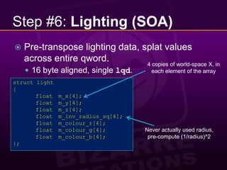 Step #6: Lighting (SOA)Pre-transpose lighting data, splat values across entire qword.16 byte aligned, single lqd.4 copies of world-space X, in each element of the arraystruct light{	float	m_x[4];	float	m_y[4];	float	m_z[4];	float	m_inv_radius_sq[4];	float	m_colour_r[4];	float	m_colour_g[4];	float	m_colour_b[4];};Never actually used radius, pre-compute (1/radius)^2
