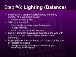 Step #6: Lighting (Balance)Lighting SPU program performance limited by number of instructions issued.Pipeline balance is vital!SPU dual issues if:Correctly aligned within single fetch group.No dependencies.Instructions are for correct pipelines.Luckily, compiler maintained balance quite well with nop/lnop insertion and some instruction re-ordering.Lighting larger batches helps out balance at the cost of register file usageMileage may vary here again, how bad are you hammering the even pipe?