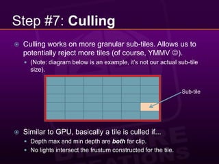Step #7: CullingCulling works on more granular sub-tiles. Allows us to potentially reject more tiles (of course, YMMV ).(Note: diagram below is an example, it’s not our actual sub-tile size).Similar to GPU, basically a tile is culled if...Depth max and min depth are both far clip.No lights intersect the frustum constructed for the tile.Sub-tile