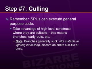 Step #7: CullingRemember, SPUs can execute general purpose code.Take advantage of high-level constructs where they are suitable – this means branches, early-outs, etc.Note: Branches generally suck. Not suitable in lighting inner-loop, discard an entire sub-tile at once.
