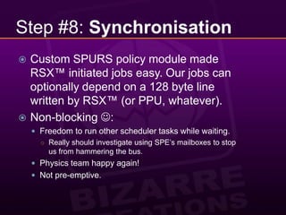 Step #8: SynchronisationCustom SPURS policy module made RSX™ initiated jobs easy. Our jobs can optionally depend on a 128 byte line written by RSX™ (or PPU, whatever).Non-blocking :Freedom to run other scheduler tasks while waiting.Really should investigate using SPE’s mailboxes to stop us from hammering the bus.Physics team happy again!Not pre-emptive.