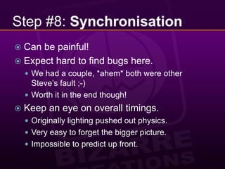 Step #8: SynchronisationCan be painful!Expect hard to find bugs here.We had a couple, *ahem* both were other Steve’s fault ;-)Worth it in the end though!Keep an eye on overall timings.Originally lighting pushed out physics.Very easy to forget the bigger picture.Impossible to predict up front.