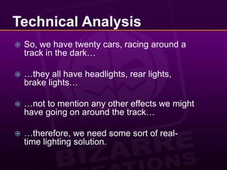 Technical AnalysisSo, we have twenty cars, racing around a track in the dark……they all have headlights, rear lights, brake lights……not to mention any other effects we might have going on around the track……therefore, we need some sort of real-time lighting solution.