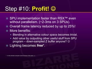 Step #10: Profit! SPU implementation faster than RSX™ even without parallelism. (~2-3ms on 3 SPUs).Overall frame latency reduced by up to 25%!More benefits:Blending in alternative colour space becomes trivial.Add value by outputting other useful stuff from SPU program – down-sampled Z buffer anyone? Lighting becomes free*.* - In the strictest computer science sense of the word, ;-).